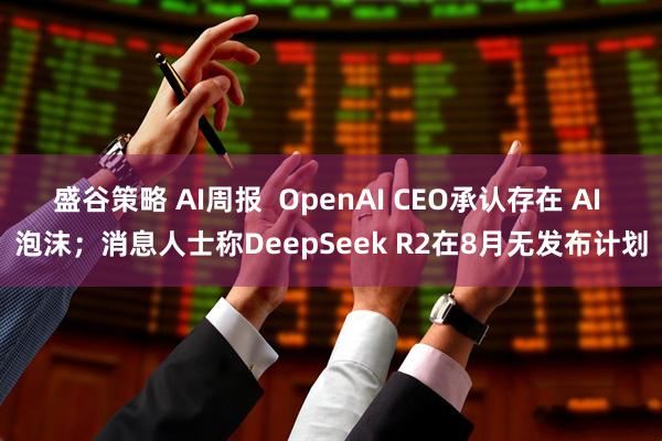 盛谷策略 AI周报  OpenAI CEO承认存在 AI 泡沫；消息人士称DeepSeek R2在8月无发布计划