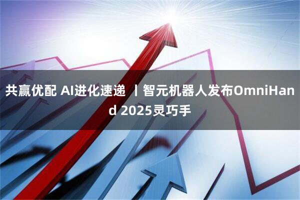 共赢优配 AI进化速递 丨智元机器人发布OmniHand 2025灵巧手