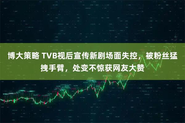 博大策略 TVB视后宣传新剧场面失控,被粉丝猛拽手臂,处变不惊获网友大赞