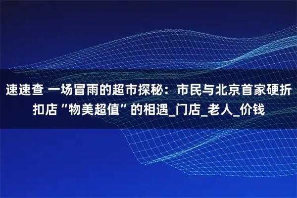 速速查 一场冒雨的超市探秘:市民与北京首家硬折扣店“物美超值”的相遇_门店_老人_价钱