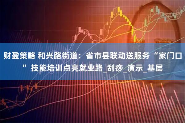 财盈策略 和兴路街道:省市县联动送服务 “家门口” 技能培训点亮就业路_刮痧_演示_基层