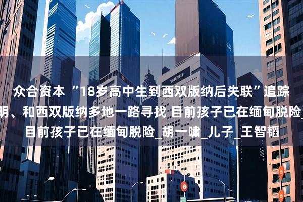 众合资本 “18岁高中生到西双版纳后失联”追踪：父亲辗转合肥、昆明、和西双版纳多地一路寻找 目前孩子已在缅甸脱险_胡一啸_儿子_王智韬