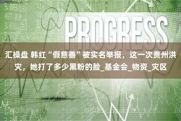 汇操盘 韩红“假慈善”被实名举报,这一次贵州洪灾,她打了多少黑粉的脸_基金会_物资_灾区