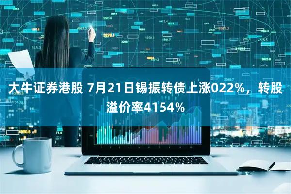 大牛证券港股 7月21日锡振转债上涨022%，转股溢价率4154%