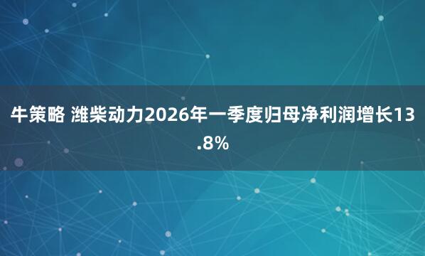 牛策略 潍柴动力2026年一季度归母净利润增长13.8%