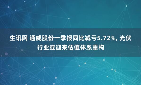 生讯网 通威股份一季报同比减亏5.72%, 光伏行业或迎来估值体系重构