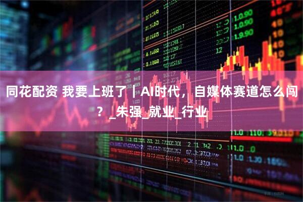 同花配资 我要上班了｜AI时代，自媒体赛道怎么闯？_朱强_就业_行业