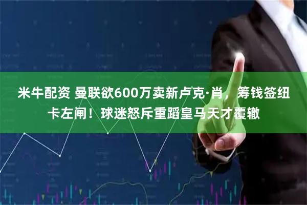 米牛配资 曼联欲600万卖新卢克·肖，筹钱签纽卡左闸！球迷怒斥重蹈皇马天才覆辙