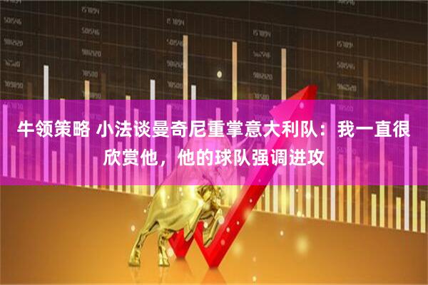 牛领策略 小法谈曼奇尼重掌意大利队:我一直很欣赏他,他的球队强调进攻