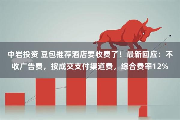 中岩投资 豆包推荐酒店要收费了！最新回应：不收广告费，按成交支付渠道费，综合费率12%
