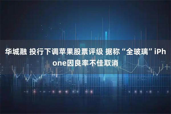 华城融 投行下调苹果股票评级 据称“全玻璃”iPhone因良率不佳取消
