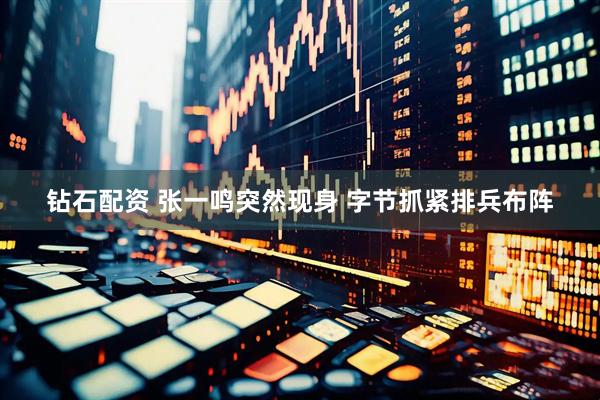 钻石配资 张一鸣突然现身 字节抓紧排兵布阵