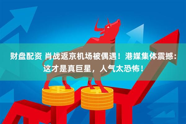 财盘配资 肖战返京机场被偶遇！港媒集体震撼：这才是真巨星，人气太恐怖！