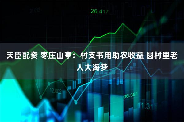 天臣配资 枣庄山亭:村支书用助农收益 圆村里老人大海梦